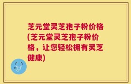 芝元堂灵芝孢子粉价格(芝元堂灵芝孢子粉价格，让您轻松拥有灵芝健康)
