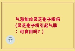 气涨能吃灵芝孢子粉吗(灵芝孢子粉引起气胀：可食用吗？)