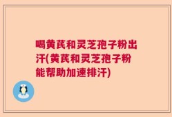 喝黄芪和灵芝孢子粉出汗(黄芪和灵芝孢子粉能帮助加速排汗)