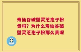 寿仙谷破壁灵芝孢子粉贵吗？为什么寿仙谷破壁灵芝孢子粉那么贵呢