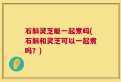 石斛灵芝能一起煮吗(石斛和灵芝可以一起煮吗？)