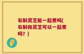 石斛灵芝能一起煮吗(石斛和灵芝可以一起煮吗？)