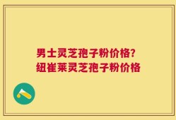 男士灵芝孢子粉价格？纽崔莱灵芝孢子粉价格