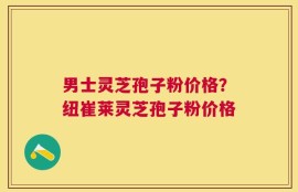 男士灵芝孢子粉价格？纽崔莱灵芝孢子粉价格