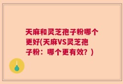 天麻和灵芝孢子粉哪个更好(天麻VS灵芝孢子粉：哪个更有效？)
