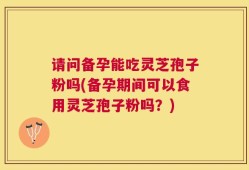 请问备孕能吃灵芝孢子粉吗(备孕期间可以食用灵芝孢子粉吗？)