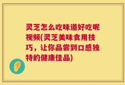 灵芝怎么吃味道好吃呢视频(灵芝美味食用技巧，让你品尝到口感独特的健康佳品)