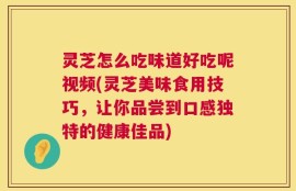 灵芝怎么吃味道好吃呢视频(灵芝美味食用技巧，让你品尝到口感独特的健康佳品)