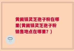 黄圃镇灵芝孢子粉在哪里(黄圃镇灵芝孢子粉销售地点在哪里？)