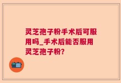 灵芝孢子粉手术后可服用吗_手术后能否服用灵芝孢子粉？