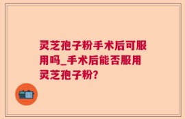 灵芝孢子粉手术后可服用吗_手术后能否服用灵芝孢子粉？