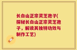 长白山正宗灵芝孢子(探秘长白山正宗灵芝孢子，解读其独特功效与制作工艺)