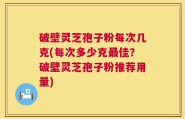破壁灵芝孢子粉每次几克(每次多少克最佳？破壁灵芝孢子粉推荐用量)
