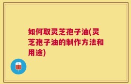 如何取灵芝孢子油(灵芝孢子油的制作方法和用途)