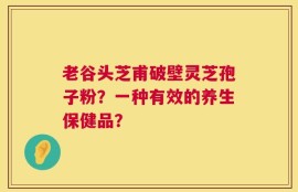 老谷头芝甫破壁灵芝孢子粉？一种有效的养生保健品？
