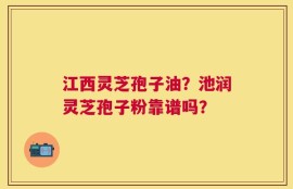 江西灵芝孢子油？池润灵芝孢子粉靠谱吗？