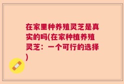 在家里种养殖灵芝是真实的吗(在家种植养殖灵芝：一个可行的选择)