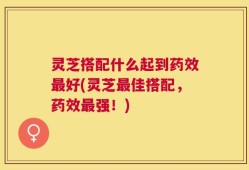 灵芝搭配什么起到药效最好(灵芝最佳搭配，药效最强！)