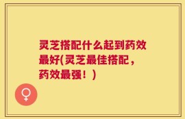灵芝搭配什么起到药效最好(灵芝最佳搭配，药效最强！)