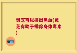 灵芝可以排出黑血(灵芝有助于排除身体毒素)