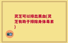 灵芝可以排出黑血(灵芝有助于排除身体毒素)