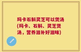 玛卡石斛灵芝可以煲汤(玛卡、石斛、灵芝煲汤，营养滋补好滋味)