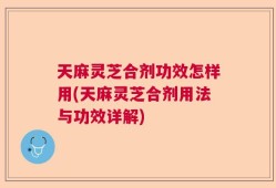 天麻灵芝合剂功效怎样用(天麻灵芝合剂用法与功效详解)