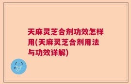 天麻灵芝合剂功效怎样用(天麻灵芝合剂用法与功效详解)
