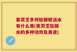 紫灵芝多效驻颜赋活水有什么用(紫灵芝驻颜水的多种功效及用途)