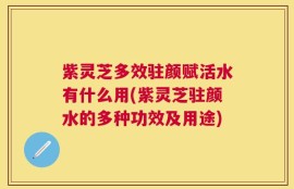 紫灵芝多效驻颜赋活水有什么用(紫灵芝驻颜水的多种功效及用途)