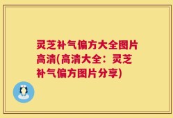 灵芝补气偏方大全图片高清(高清大全：灵芝补气偏方图片分享)