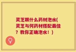 灵芝跟什么药材泡水(灵芝与何药材搭配最佳？教你正确泡水！)