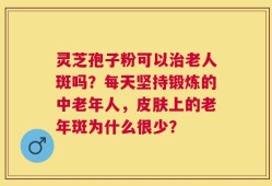 灵芝孢子粉可以治老人斑吗？每天坚持锻炼的中老年人，皮肤上的老年斑为什么很少？