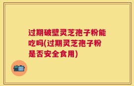 过期破壁灵芝孢子粉能吃吗(过期灵芝孢子粉是否安全食用)