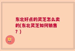 东北好点的灵芝怎么卖的(东北灵芝如何销售？)