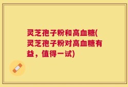 灵芝孢子粉和高血糖(灵芝孢子粉对高血糖有益，值得一试)