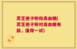 灵芝孢子粉和高血糖(灵芝孢子粉对高血糖有益，值得一试)