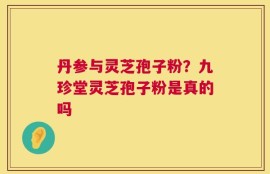 丹参与灵芝孢子粉？九珍堂灵芝孢子粉是真的吗
