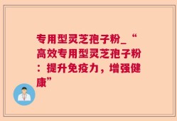 专用型灵芝孢子粉_“高效专用型灵芝孢子粉：提升免疫力，增强健康”