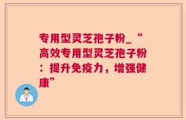 专用型灵芝孢子粉_“高效专用型灵芝孢子粉：提升免疫力，增强健康”
