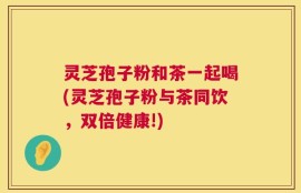 灵芝孢子粉和茶一起喝(灵芝孢子粉与茶同饮，双倍健康!)