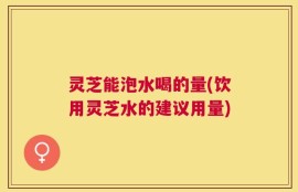 灵芝能泡水喝的量(饮用灵芝水的建议用量)