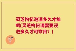 灵芝枸杞泡酒多久才能喝(灵芝枸杞酒需要浸泡多久才可饮用？)
