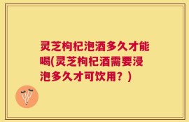 灵芝枸杞泡酒多久才能喝(灵芝枸杞酒需要浸泡多久才可饮用？)