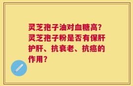 灵芝孢子油对血糖高？灵芝孢子粉是否有保肝护肝、抗衰老、抗癌的作用？