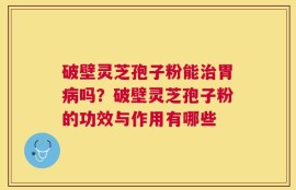 破壁灵芝孢子粉能治胃病吗？破壁灵芝孢子粉的功效与作用有哪些