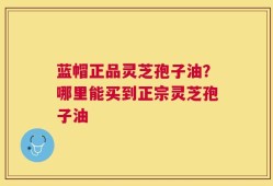 蓝帽正品灵芝孢子油？哪里能买到正宗灵芝孢子油
