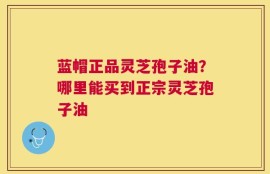 蓝帽正品灵芝孢子油？哪里能买到正宗灵芝孢子油