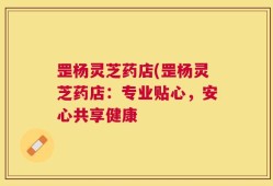 罡杨灵芝药店(罡杨灵芝药店：专业贴心，安心共享健康