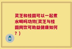 灵芝和桂圆可以一起煮水喝吗功效(灵芝与桂圆同饮可助益健康如何？)